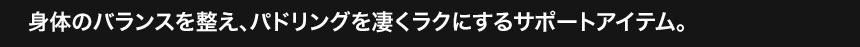 身体のバランスを整え、パドリングを凄くラクにするサポートアイテム。 