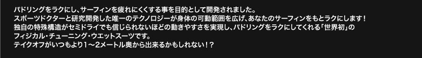パドリングをラクにし、サーフィンを疲れにくくする事を目的として開発されました。
スポーツドクターと研究開発した唯一のテクノロジーが身体の可動範囲を広げ、あなたのサーフィンをもとラクにします！独自の特殊構造がセミドライでも信じられないほどの動きやすさを実現し、パドリングをラクにしてくれる「世界初」のフィジカル・チューニング・ウエットスーツです。テイクオフがいつもより1〜2メートル奥から出来るかもしれない！？ 