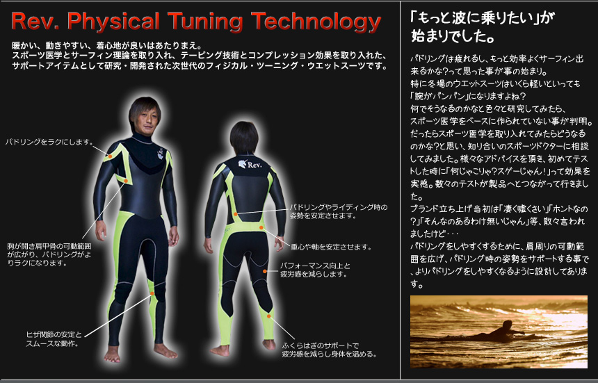  Rev. Physical Tuning Technology
暖かい、動きやすい、着心地が良いはあたりまえ。
スポーツ医学とサーフィン理論を取り入れ、テーピング技術とコンプレッション効果を取り入れた、
サポートアイテムとして研究・開発された次世代のフィジカル・ツーニング・ウエットスーツです。
「もっと波に乗りたい」が始まりでした。パドリングは疲れるし、もっと効率よくサーフィン出来るかな？って思った事が事の始まり。
特に冬場のウエットスーツはいくら軽いといっても「腕がパンパン」になりますよね？
何でそうなるのかなと色々と研究してみたら、スポーツ医学をベースに作られていない事が判明。
だったらスポーツ医学を取り入れてみたらどうなるのかな？と思い、知り合いのスポーツドクターに相談してみました。様々なアドバイスを頂き、初めてテストした時に「何じゃこりゃ？スゲーじゃん！」って効果を実感。数々のテストが製品へとつながって行きました。
ブランド立ち上げ当初は「凄く嘘くさい」「ホントなの？」「そんなのあるわけ無いじゃん」等、散々言われましたけど・・・
パドリングをしやすくするために、肩周りの可動範囲を広げ、パドリング時の姿勢をサポートする事で、よりパドリングをしやすくなるように設計してあります。