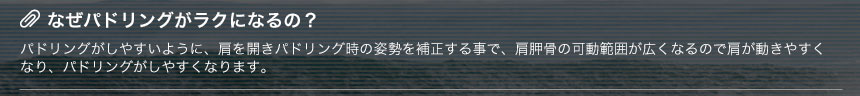 なぜパドリングがラクになるの？パドリングがしやすいように、肩を開きパドリング時の姿勢を補正する事で、肩胛骨の可動範囲が広くなるので肩が動きやすくなり、パドリングがしやすくなります。