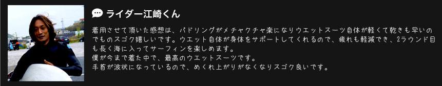 ライダー江崎くん
着用させて頂いた感想は、パドリングがメチャクチャ楽になりウエットスーツ自体が軽くて乾きも早いのでものスゴク嬉しいです。ウエット自体が身体をサポートしてくれるので、疲れも軽減でき、2ラウンド目も長く海に入ってサーフィンを楽しめます。僕が今まで着た中で、最高のウエットスーツです。手首が波状になっているので、めくれ上がりがなくなりスゴク良いです。 