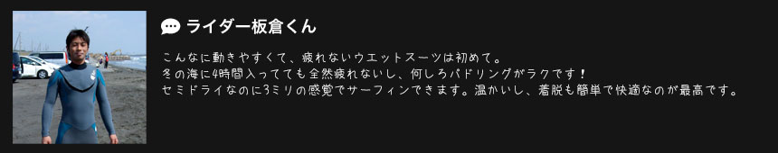 ライダー板倉くん
こんなに動きやすくて、疲れないウエットスーツは初めて。
冬の海に4時間入ってても全然疲れないし、何しろパドリングがラクです！
セミドライなのに3ミリの感覚でサーフィンできます。温かいし、着脱も簡単で快適なのが最高です。 