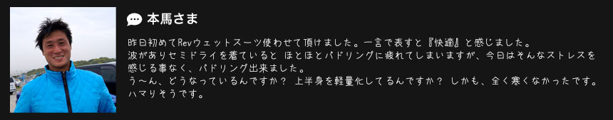  本馬さま
昨日初めてRevウェットスーツ使わせて頂けました。一言で表すと『快適』と感じました。 
波がありセミドライを着ていると ほとほとパドリングに疲れてしまいますが、今日はそんなストレスを
感じる事なく、パドリング出来ました。
う〜ん、どうなっているんですか？ 上半身を軽量化してるんですか？ しかも、全く寒くなかったです。 
ハマりそうです。