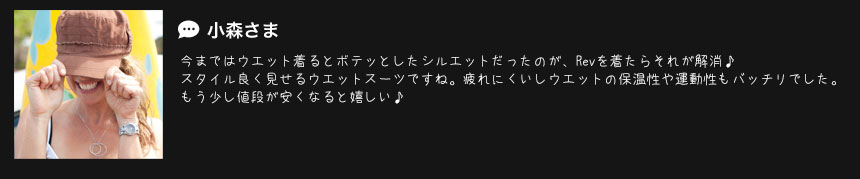  小森さま
今まではウエット着るとボテッとしたシルエットだったのが、Revを着たらそれが解消♪
スタイル良く見せるウエットスーツですね。疲れにくいしウエットの保温性や運動性もバッチリでした。
もう少し値段が安くなると嬉しい♪