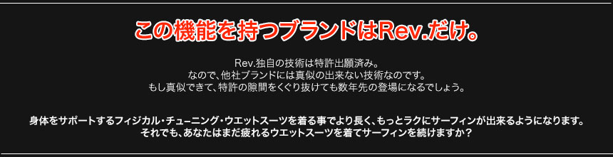 この機能を持つブランドはRev.だけ。Rev.独自の技術は特許出願済み。なので、他社ブランドには真似の出来ない技術なのです。もし真似できて、特許の隙間をくぐり抜けても数年先の登場になるでしょう。身体をサポートするフィジカル・チュ－ニング・ウエットスーツを着る事でより長く、もっとラクにサーフィンが出来るようになります。それでも、あなたはまだ疲れるウエットスーツを着てサーフィンを続けますか？ 
