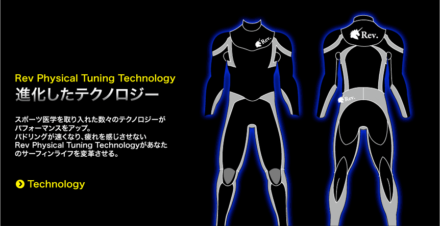 世界で最も進化したウエットスーツついに登場。-世界で初めてスポーツ医学を取り入れたサーフィン用ウエットスーツです。スポーツ医学を元に設計されたパーツが、身体の動きをサポート。rev.phisical tuning technplogyがパドリングをラクにし各種パーツが疲労軽減、疲労軽減等の効果が期待できます。TECHNOLOGYを詳しくみる。